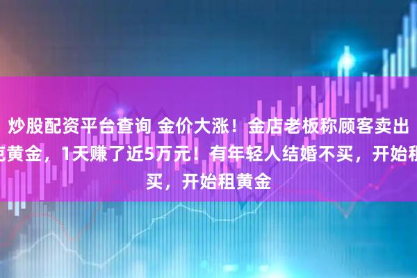 炒股配资平台查询 金价大涨！金店老板称顾客卖出500克黄金，1天赚了近5万元！有年轻人结婚不买，开始租黄金