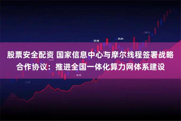 股票安全配资 国家信息中心与摩尔线程签署战略合作协议：推进全国一体化算力网体系建设
