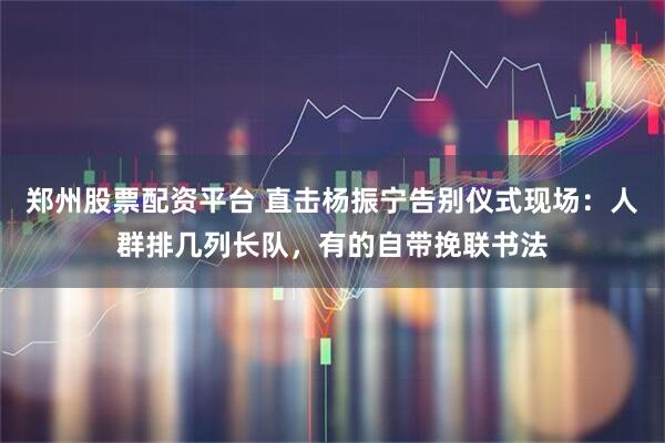 郑州股票配资平台 直击杨振宁告别仪式现场：人群排几列长队，有的自带挽联书法