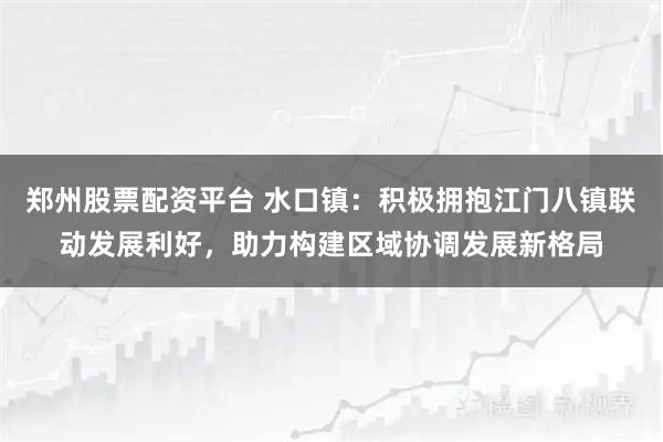 郑州股票配资平台 水口镇：积极拥抱江门八镇联动发展利好，助力构建区域协调发展新格局