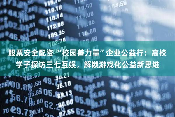 股票安全配资 “校园善力量”企业公益行：高校学子探访三七互娱，解锁游戏化公益新思维