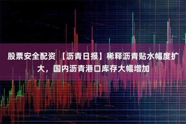 股票安全配资 【沥青日报】稀释沥青贴水幅度扩大，国内沥青港口库存大幅增加