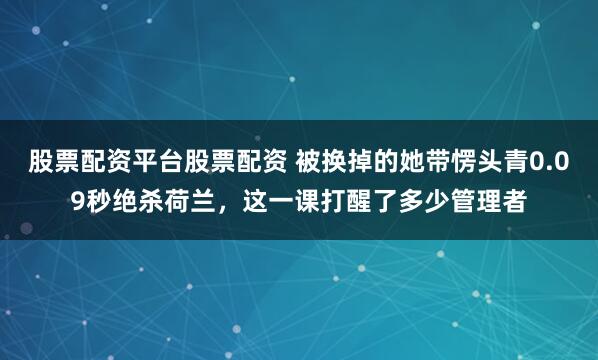 股票配资平台股票配资 被换掉的她带愣头青0.09秒绝杀荷兰，这一课打醒了多少管理者