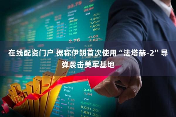 在线配资门户 据称伊朗首次使用“法塔赫-2”导弹袭击美军基地